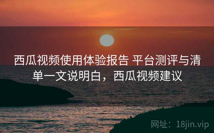 西瓜视频使用体验报告 平台测评与清单一文说明白，西瓜视频建议