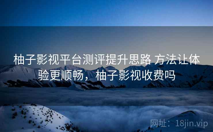 柚子影视平台测评提升思路 方法让体验更顺畅，柚子影视收费吗