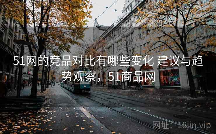 51网的竞品对比有哪些变化 建议与趋势观察，51商品网