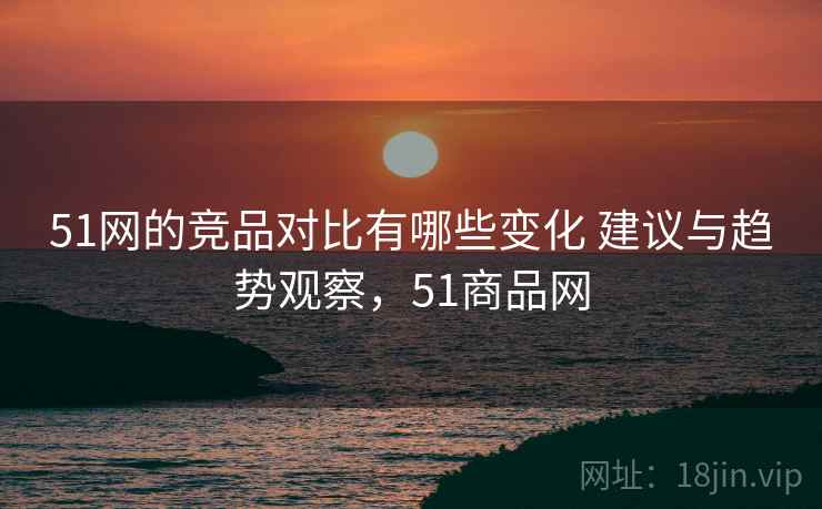 51网的竞品对比有哪些变化 建议与趋势观察，51商品网