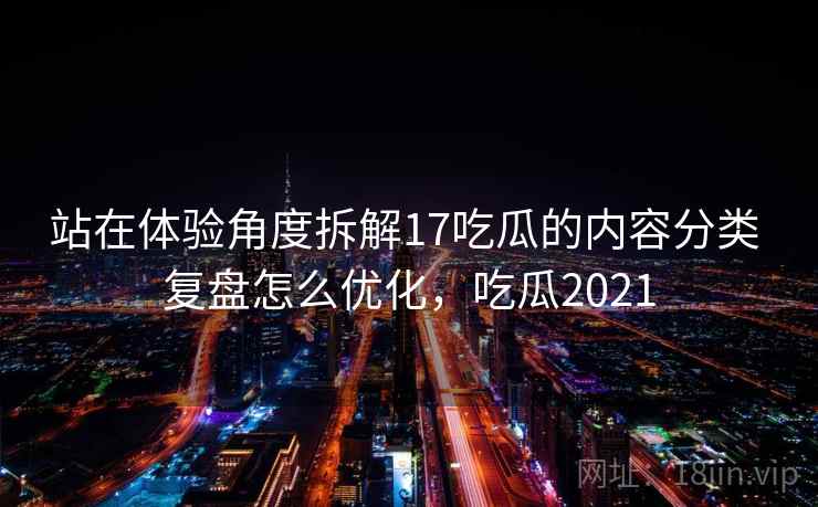 站在体验角度拆解17吃瓜的内容分类 复盘怎么优化，吃瓜2021