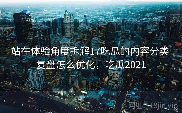 站在体验角度拆解17吃瓜的内容分类 复盘怎么优化，吃瓜2021