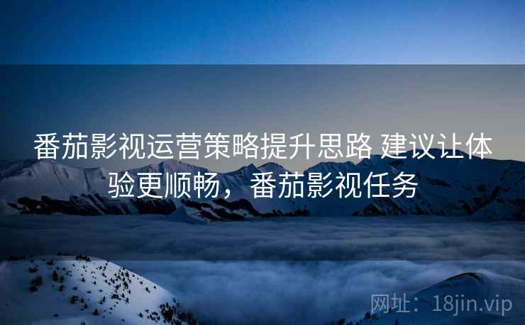 番茄影视运营策略提升思路 建议让体验更顺畅,番茄影视任务 番茄影视运营策略提升思路 建议让体验更顺畅,番茄影视任务