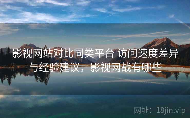 影视网站对比同类平台 访问速度差异与经验建议，影视网战有哪些