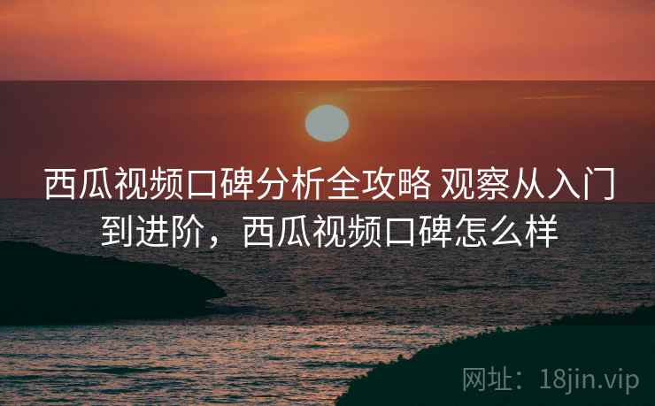 西瓜视频口碑分析全攻略 观察从入门到进阶，西瓜视频口碑怎么样
