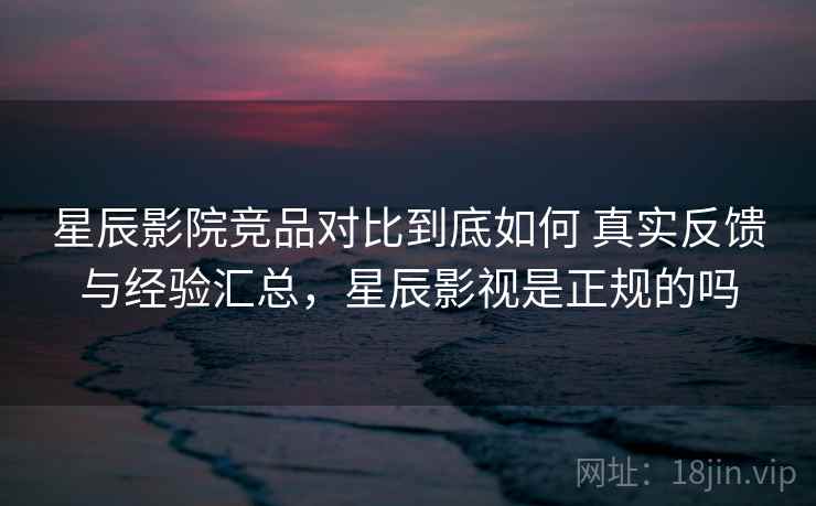 星辰影院竞品对比到底如何 真实反馈与经验汇总，星辰影视是正规的吗