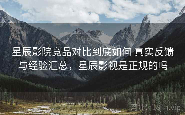 星辰影院竞品对比到底如何 真实反馈与经验汇总，星辰影视是正规的吗