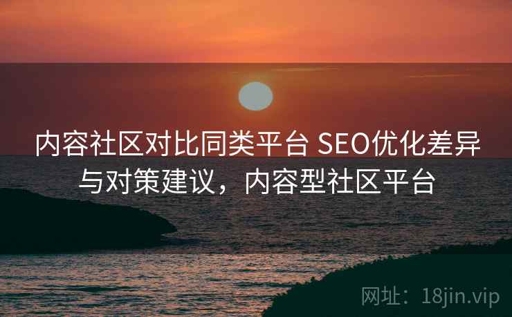 内容社区对比同类平台 SEO优化差异与对策建议，内容型社区平台