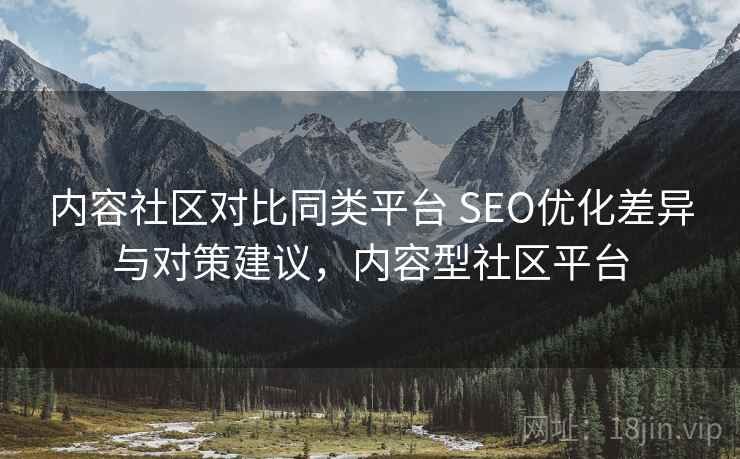 内容社区对比同类平台 SEO优化差异与对策建议,内容型社区平台 内容社区对比同类平台 SEO优化差异与对策建议,内容型社区平台