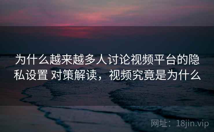 为什么越来越多人讨论视频平台的隐私设置 对策解读，视频究竟是为什么