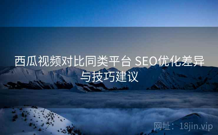 西瓜视频对比同类平台 SEO优化差异与技巧建议
