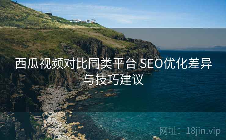西瓜视频对比同类平台 SEO优化差异与技巧建议 西瓜视频对比同类平台 SEO优化差异与技巧建议