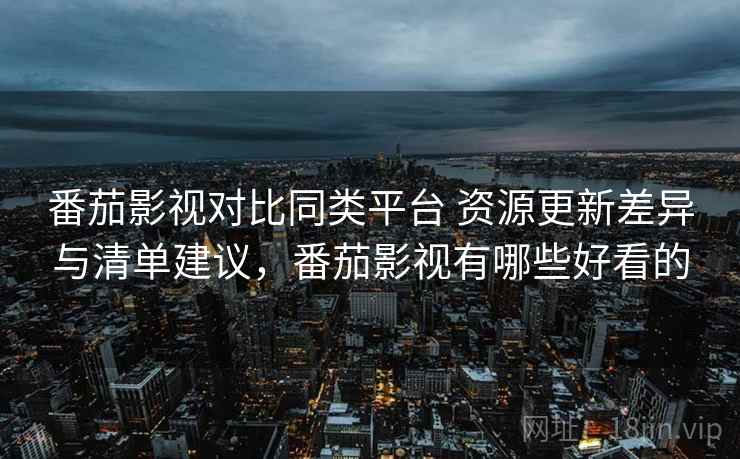 番茄影视对比同类平台 资源更新差异与清单建议，番茄影视有哪些好看的