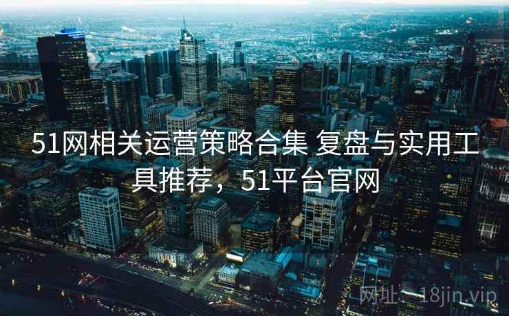 51网相关运营策略合集 复盘与实用工具推荐，51平台官网