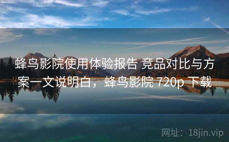 蜂鸟影院使用体验报告 竞品对比与方案一文说明白，蜂鸟影院 720p 下载