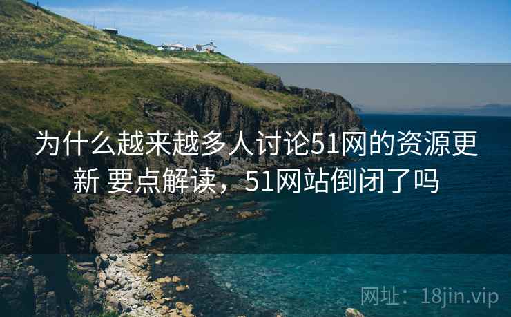 为什么越来越多人讨论51网的资源更新 要点解读，51网站倒闭了吗