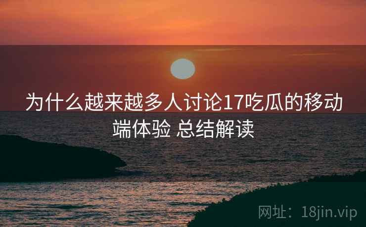 为什么越来越多人讨论17吃瓜的移动端体验 总结解读