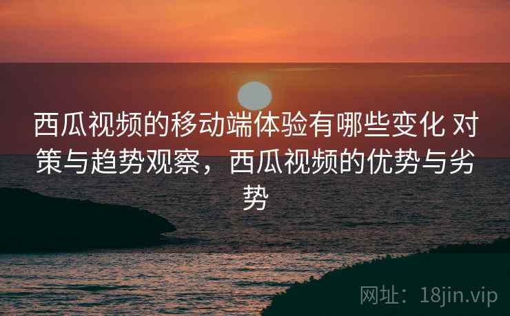 西瓜视频的移动端体验有哪些变化 对策与趋势观察，西瓜视频的优势与劣势