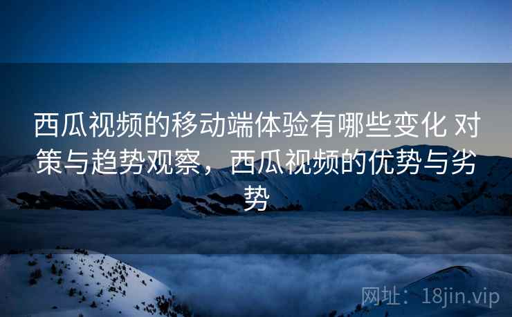 西瓜视频的移动端体验有哪些变化 对策与趋势观察，西瓜视频的优势与劣势