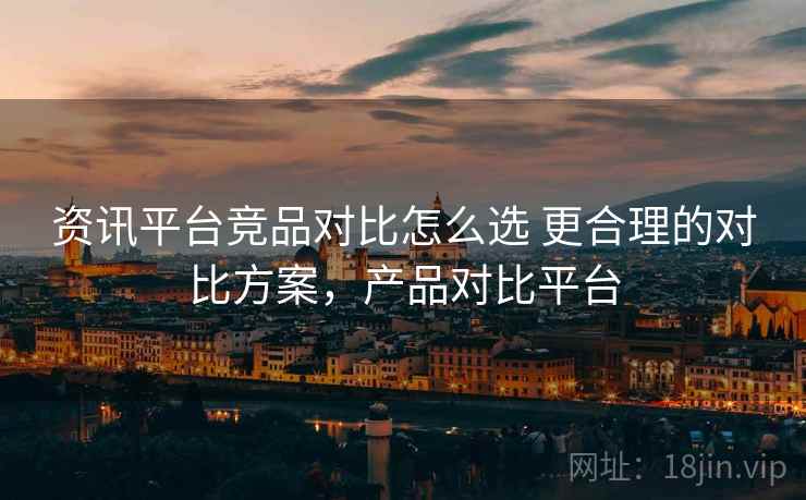 资讯平台竞品对比怎么选 更合理的对比方案，产品对比平台