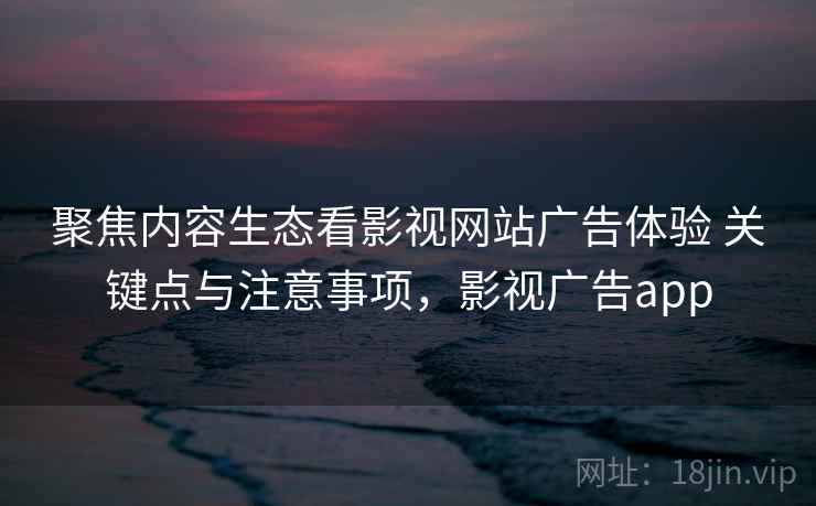 聚焦内容生态看影视网站广告体验 关键点与注意事项，影视广告app