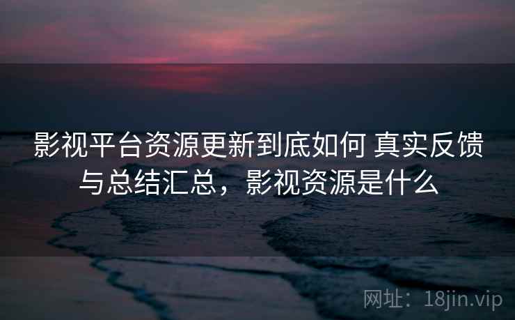 影视平台资源更新到底如何 真实反馈与总结汇总，影视资源是什么
