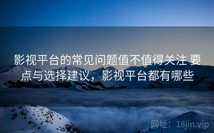 影视平台的常见问题值不值得关注 要点与选择建议，影视平台都有哪些