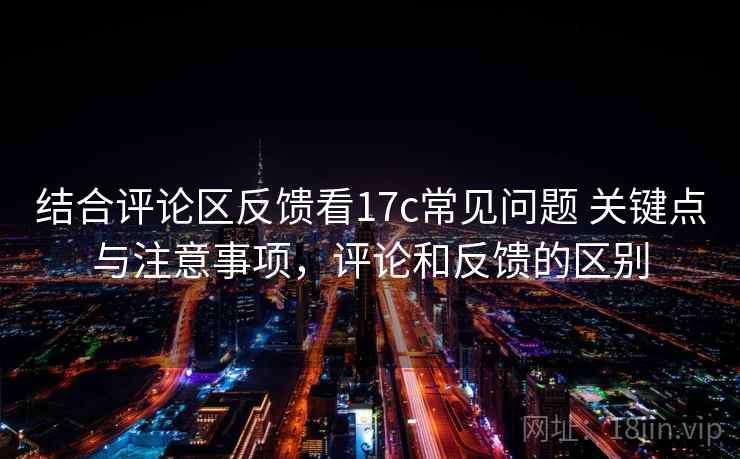 结合评论区反馈看17c常见问题 关键点与注意事项，评论和反馈的区别