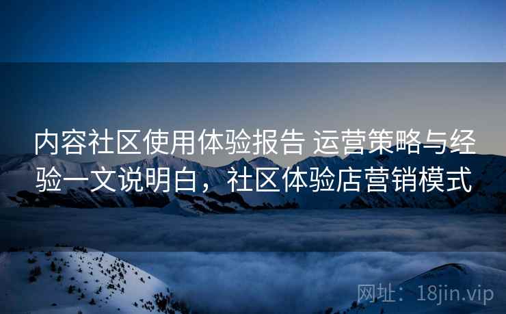 内容社区使用体验报告 运营策略与经验一文说明白，社区体验店营销模式