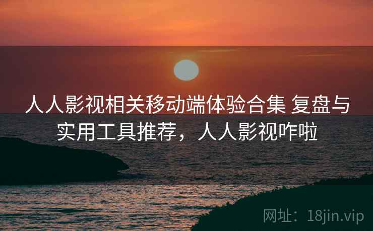 人人影视相关移动端体验合集 复盘与实用工具推荐，人人影视咋啦