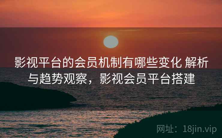 影视平台的会员机制有哪些变化 解析与趋势观察，影视会员平台搭建