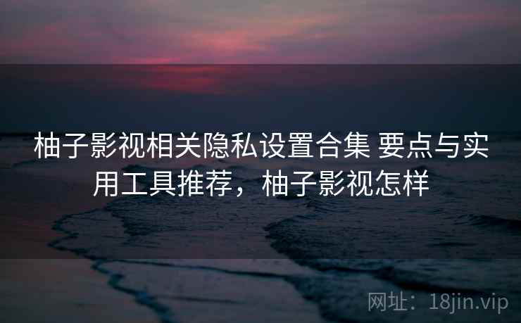 柚子影视相关隐私设置合集 要点与实用工具推荐，柚子影视怎样