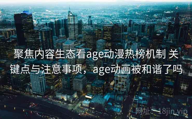 聚焦内容生态看age动漫热榜机制 关键点与注意事项，age动画被和谐了吗