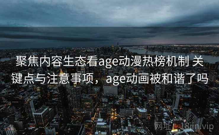 聚焦内容生态看age动漫热榜机制 关键点与注意事项，age动画被和谐了吗
