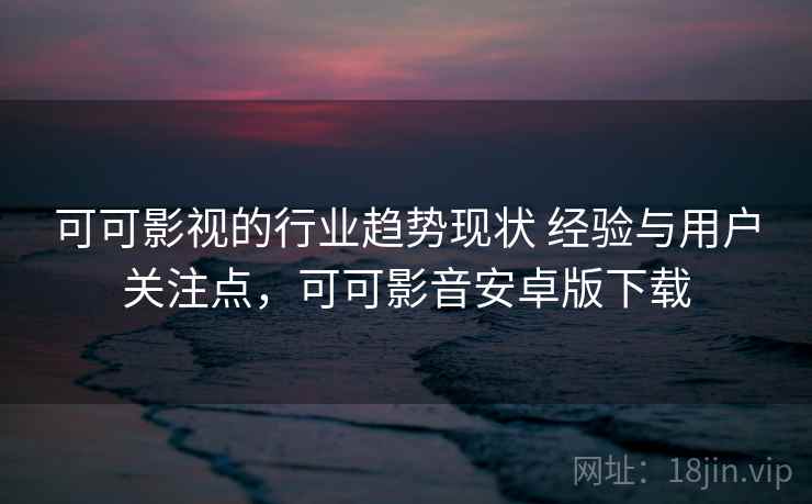 可可影视的行业趋势现状 经验与用户关注点，可可影音安卓版下载