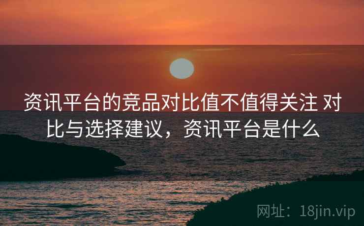 资讯平台的竞品对比值不值得关注 对比与选择建议，资讯平台是什么