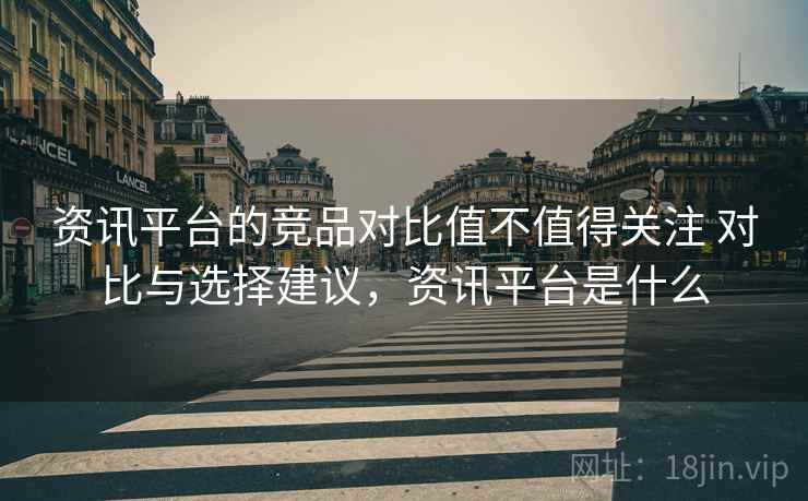 资讯平台的竞品对比值不值得关注 对比与选择建议，资讯平台是什么