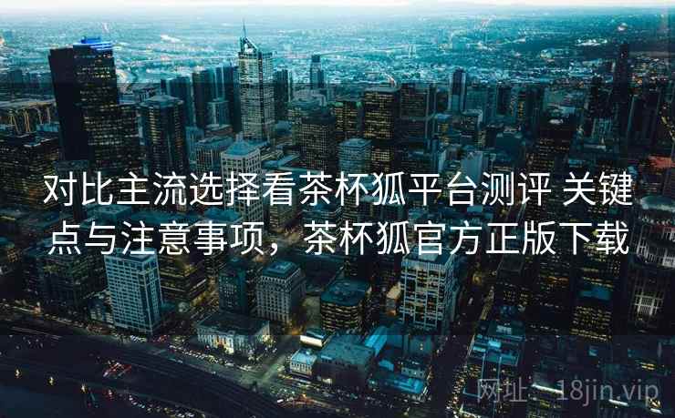 对比主流选择看茶杯狐平台测评 关键点与注意事项，茶杯狐官方正版下载