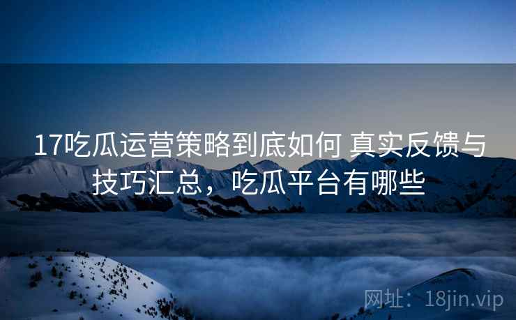 17吃瓜运营策略到底如何 真实反馈与技巧汇总，吃瓜平台有哪些
