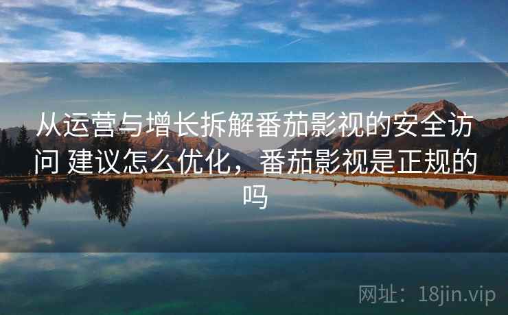 从运营与增长拆解番茄影视的安全访问 建议怎么优化，番茄影视是正规的吗