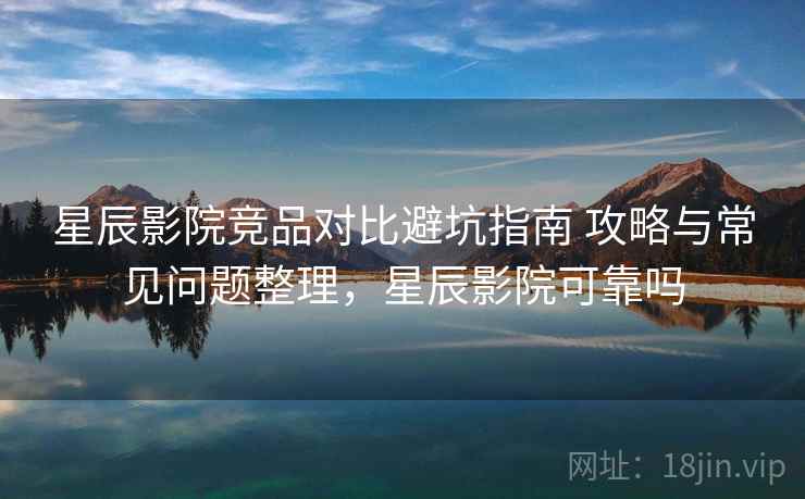 星辰影院竞品对比避坑指南 攻略与常见问题整理，星辰影院可靠吗