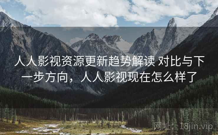 人人影视资源更新趋势解读 对比与下一步方向，人人影视现在怎么样了