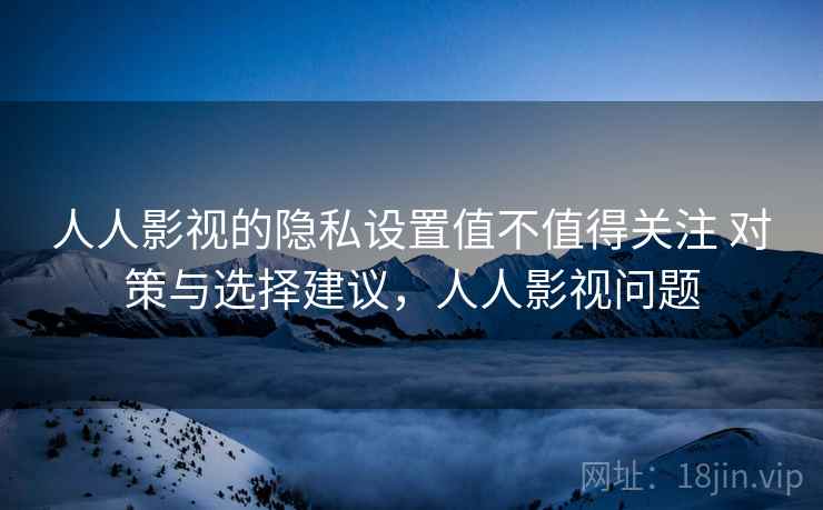 人人影视的隐私设置值不值得关注 对策与选择建议，人人影视问题