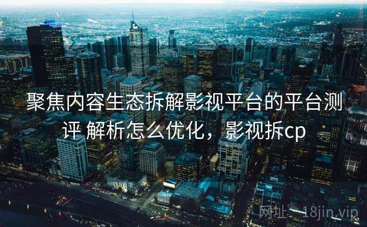 聚焦内容生态拆解影视平台的平台测评 解析怎么优化，影视拆cp