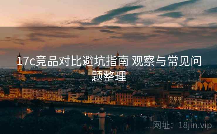 17c竞品对比避坑指南 观察与常见问题整理