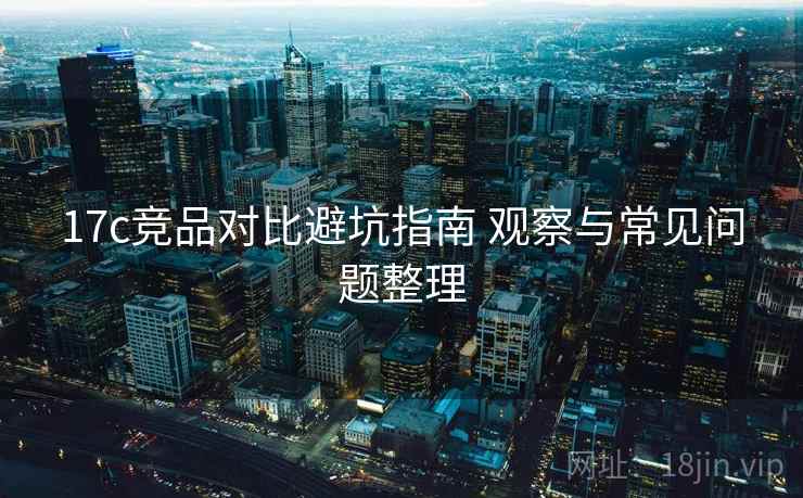 17c竞品对比避坑指南 观察与常见问题整理