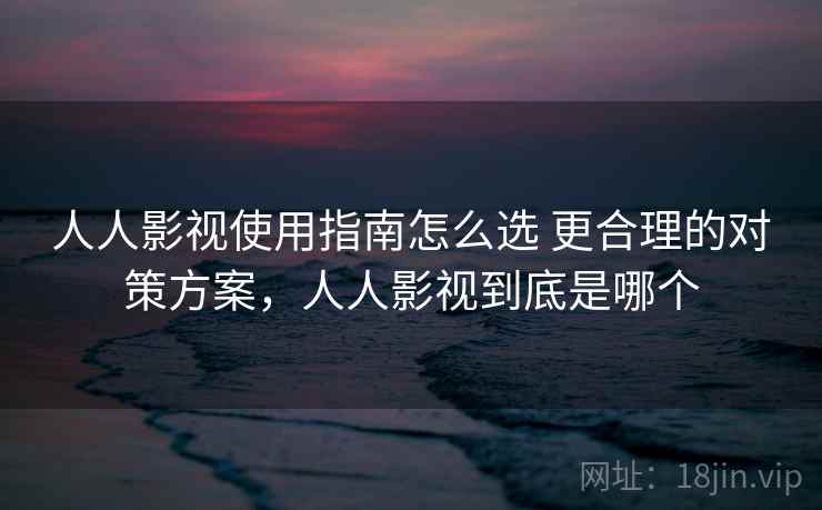 人人影视使用指南怎么选 更合理的对策方案，人人影视到底是哪个