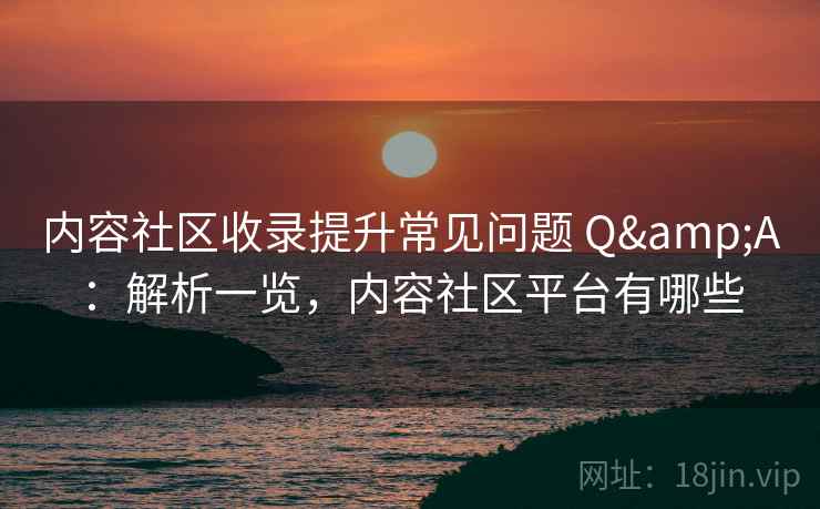 内容社区收录提升常见问题 Q&A：解析一览，内容社区平台有哪些